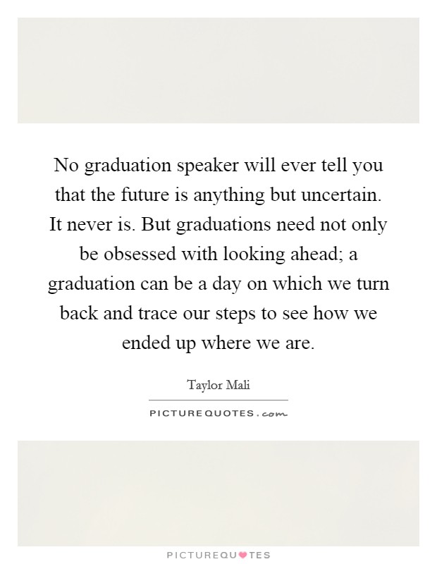 No graduation speaker will ever tell you that the future is anything but uncertain. It never is. But graduations need not only be obsessed with looking ahead; a graduation can be a day on which we turn back and trace our steps to see how we ended up where we are. Picture Quote #1