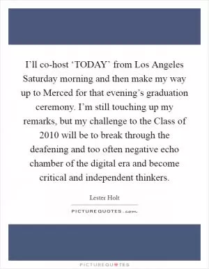 I’ll co-host ‘TODAY’ from Los Angeles Saturday morning and then make my way up to Merced for that evening’s graduation ceremony. I’m still touching up my remarks, but my challenge to the Class of 2010 will be to break through the deafening and too often negative echo chamber of the digital era and become critical and independent thinkers Picture Quote #1