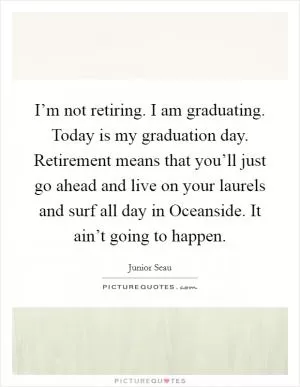 I’m not retiring. I am graduating. Today is my graduation day. Retirement means that you’ll just go ahead and live on your laurels and surf all day in Oceanside. It ain’t going to happen Picture Quote #1