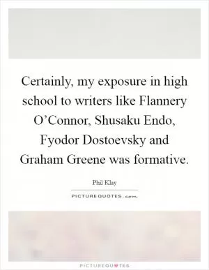 Certainly, my exposure in high school to writers like Flannery O’Connor, Shusaku Endo, Fyodor Dostoevsky and Graham Greene was formative Picture Quote #1