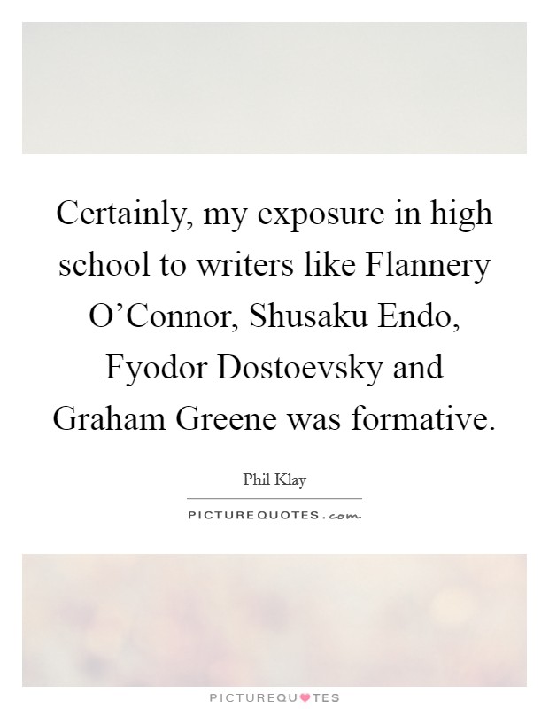Certainly, my exposure in high school to writers like Flannery O'Connor, Shusaku Endo, Fyodor Dostoevsky and Graham Greene was formative. Picture Quote #1