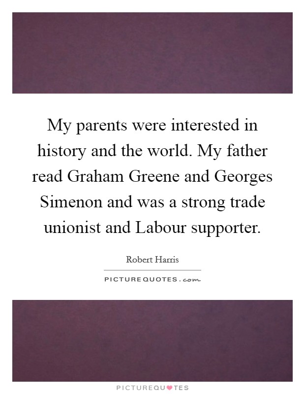 My parents were interested in history and the world. My father read Graham Greene and Georges Simenon and was a strong trade unionist and Labour supporter. Picture Quote #1