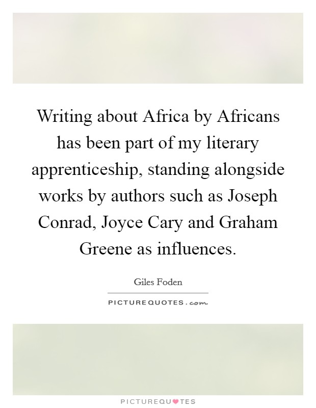 Writing about Africa by Africans has been part of my literary apprenticeship, standing alongside works by authors such as Joseph Conrad, Joyce Cary and Graham Greene as influences. Picture Quote #1