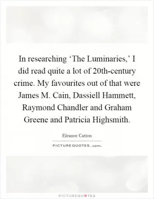 In researching ‘The Luminaries,’ I did read quite a lot of 20th-century crime. My favourites out of that were James M. Cain, Dassiell Hammett, Raymond Chandler and Graham Greene and Patricia Highsmith Picture Quote #1