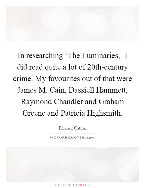 In researching ‘The Luminaries,' I did read quite a lot of 20th-century crime. My favourites out of that were James M. Cain, Dassiell Hammett, Raymond Chandler and Graham Greene and Patricia Highsmith. Picture Quote #1