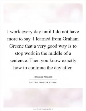 I work every day until I do not have more to say. I learned from Graham Greene that a very good way is to stop work in the middle of a sentence. Then you know exactly how to continue the day after Picture Quote #1