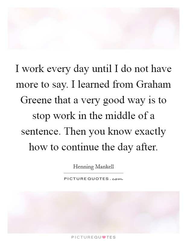 I work every day until I do not have more to say. I learned from Graham Greene that a very good way is to stop work in the middle of a sentence. Then you know exactly how to continue the day after. Picture Quote #1