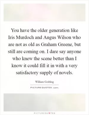 You have the older generation like Iris Murdoch and Angus Wilson who are not as old as Graham Greene, but still are coming on. I dare say anyone who knew the scene better than I know it could fill it in with a very satisfactory supply of novels Picture Quote #1