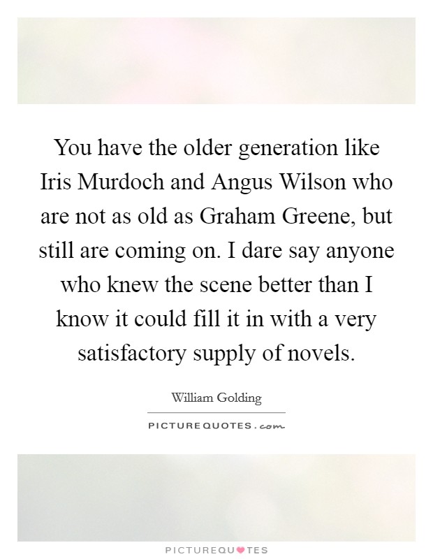 You have the older generation like Iris Murdoch and Angus Wilson who are not as old as Graham Greene, but still are coming on. I dare say anyone who knew the scene better than I know it could fill it in with a very satisfactory supply of novels. Picture Quote #1