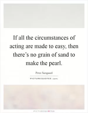 If all the circumstances of acting are made to easy, then there’s no grain of sand to make the pearl Picture Quote #1