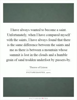 I have always wanted to become a saint. Unfortunately, when I have compared myself with the saints, I have always found that there is the same difference between the saints and me as there is between a mountain whose summit is lost in the clouds and a humble grain of sand trodden underfoot by passers-by Picture Quote #1