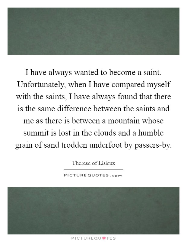 I have always wanted to become a saint. Unfortunately, when I have compared myself with the saints, I have always found that there is the same difference between the saints and me as there is between a mountain whose summit is lost in the clouds and a humble grain of sand trodden underfoot by passers-by. Picture Quote #1