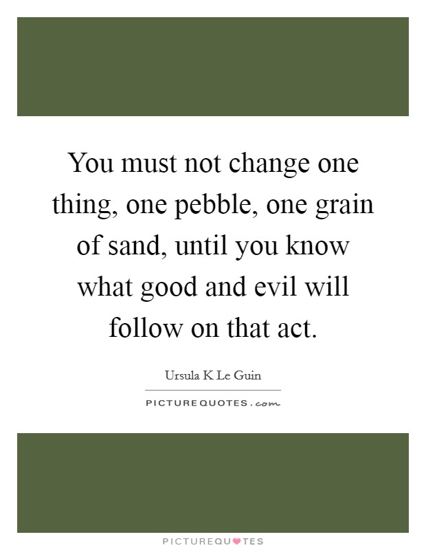 You must not change one thing, one pebble, one grain of sand, until you know what good and evil will follow on that act. Picture Quote #1