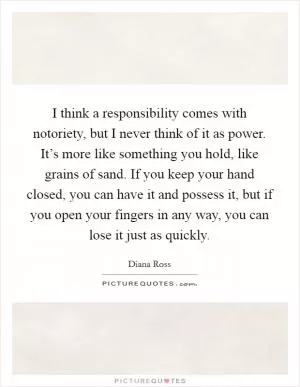 I think a responsibility comes with notoriety, but I never think of it as power. It’s more like something you hold, like grains of sand. If you keep your hand closed, you can have it and possess it, but if you open your fingers in any way, you can lose it just as quickly Picture Quote #1