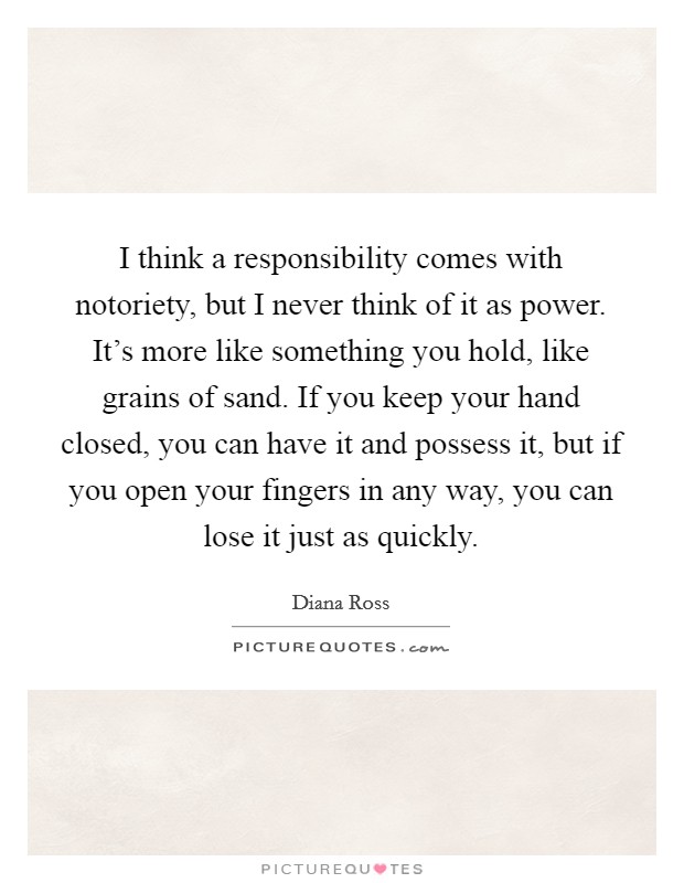 I think a responsibility comes with notoriety, but I never think of it as power. It's more like something you hold, like grains of sand. If you keep your hand closed, you can have it and possess it, but if you open your fingers in any way, you can lose it just as quickly. Picture Quote #1