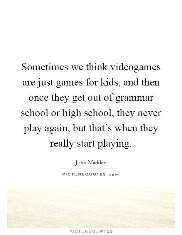 Sometimes we think videogames are just games for kids, and then once they get out of grammar school or high school, they never play again, but that's when they really start playing. Picture Quote #1