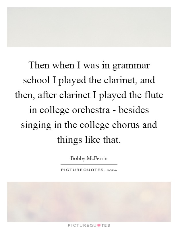 Then when I was in grammar school I played the clarinet, and then, after clarinet I played the flute in college orchestra - besides singing in the college chorus and things like that. Picture Quote #1