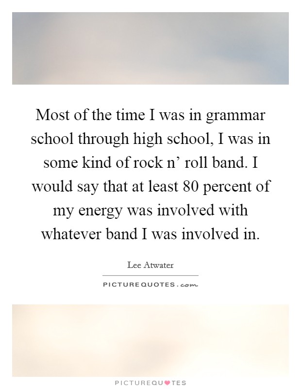 Most of the time I was in grammar school through high school, I was in some kind of rock n' roll band. I would say that at least 80 percent of my energy was involved with whatever band I was involved in. Picture Quote #1