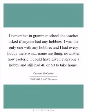 I remember in grammar school the teacher asked if anyone had any hobbies. I was the only one with any hobbies and I had every hobby there was... name anything, no matter how esoteric. I could have given everyone a hobby and still had 40 or 50 to take home Picture Quote #1