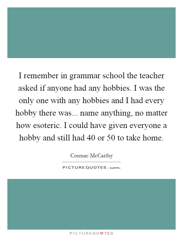 I remember in grammar school the teacher asked if anyone had any hobbies. I was the only one with any hobbies and I had every hobby there was... name anything, no matter how esoteric. I could have given everyone a hobby and still had 40 or 50 to take home. Picture Quote #1