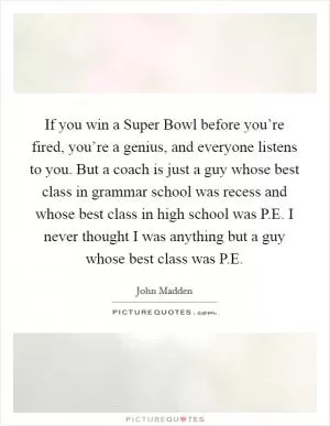 If you win a Super Bowl before you’re fired, you’re a genius, and everyone listens to you. But a coach is just a guy whose best class in grammar school was recess and whose best class in high school was P.E. I never thought I was anything but a guy whose best class was P.E Picture Quote #1