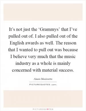 It’s not just the ‘Grammys’ that I’ve pulled out of. I also pulled out of the English awards as well. The reason that I wanted to pull out was because I believe very much that the music industry as a whole is mainly concerned with material success Picture Quote #1