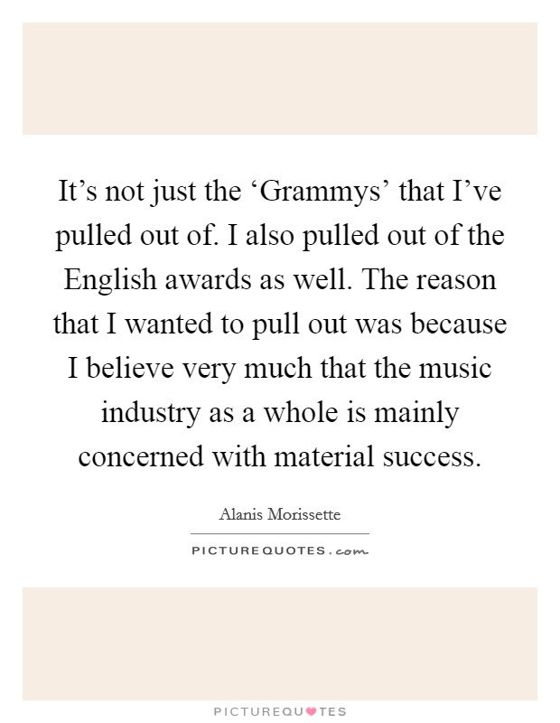 It's not just the ‘Grammys' that I've pulled out of. I also pulled out of the English awards as well. The reason that I wanted to pull out was because I believe very much that the music industry as a whole is mainly concerned with material success. Picture Quote #1