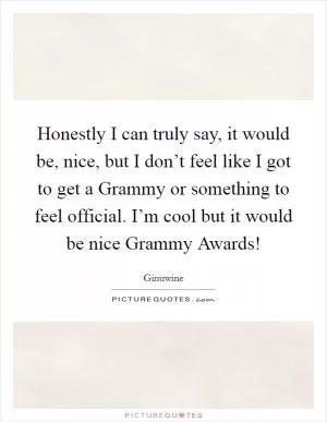 Honestly I can truly say, it would be, nice, but I don’t feel like I got to get a Grammy or something to feel official. I’m cool but it would be nice Grammy Awards! Picture Quote #1