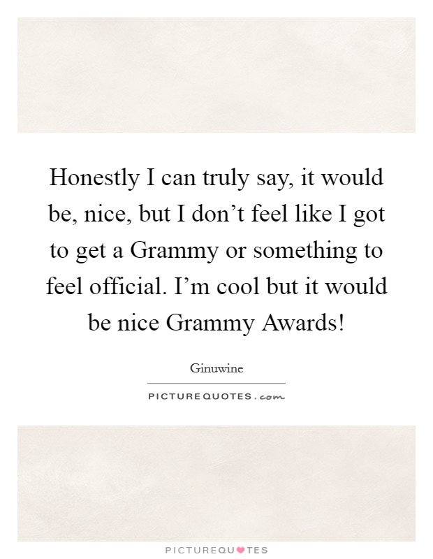 Honestly I can truly say, it would be, nice, but I don't feel like I got to get a Grammy or something to feel official. I'm cool but it would be nice Grammy Awards! Picture Quote #1