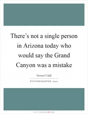 There’s not a single person in Arizona today who would say the Grand Canyon was a mistake Picture Quote #1