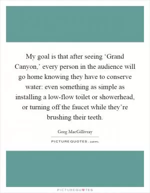My goal is that after seeing ‘Grand Canyon,’ every person in the audience will go home knowing they have to conserve water: even something as simple as installing a low-flow toilet or showerhead, or turning off the faucet while they’re brushing their teeth Picture Quote #1