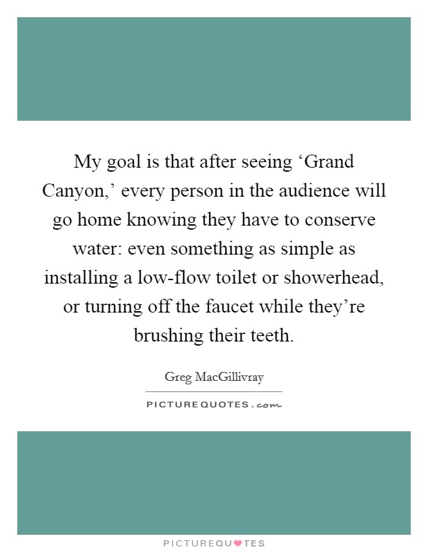 My goal is that after seeing ‘Grand Canyon,' every person in the audience will go home knowing they have to conserve water: even something as simple as installing a low-flow toilet or showerhead, or turning off the faucet while they're brushing their teeth. Picture Quote #1