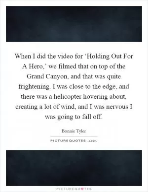 When I did the video for ‘Holding Out For A Hero,’ we filmed that on top of the Grand Canyon, and that was quite frightening. I was close to the edge, and there was a helicopter hovering about, creating a lot of wind, and I was nervous I was going to fall off Picture Quote #1
