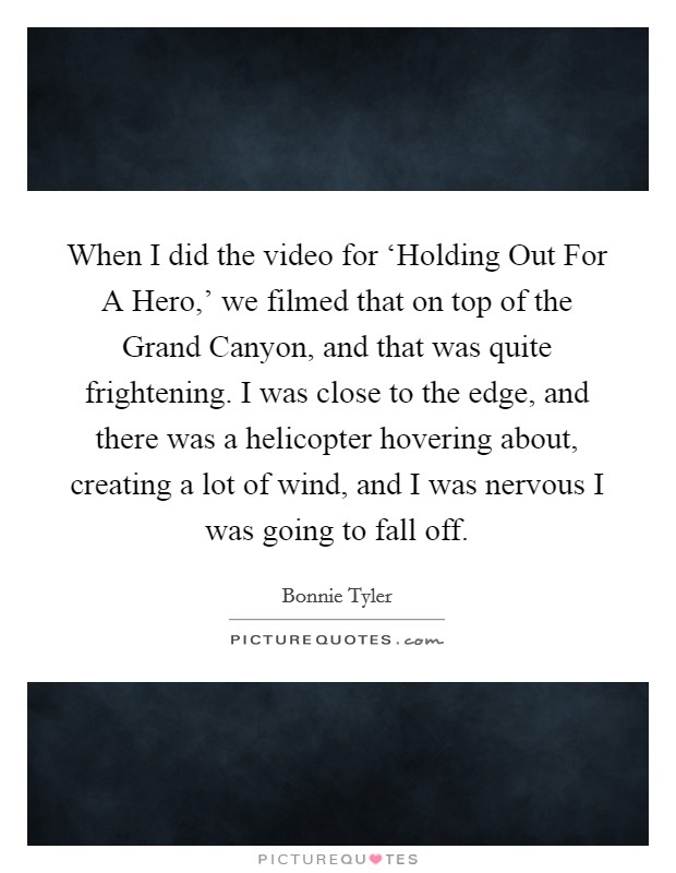 When I did the video for ‘Holding Out For A Hero,' we filmed that on top of the Grand Canyon, and that was quite frightening. I was close to the edge, and there was a helicopter hovering about, creating a lot of wind, and I was nervous I was going to fall off. Picture Quote #1