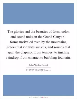 The glories and the beauties of form, color, and sound unite in the Grand Canyon - forms unrivaled even by the mountains, colors that vie with sunsets, and sounds that span the diapason from tempest to tinkling raindrop, from cataract to bubbling fountain Picture Quote #1