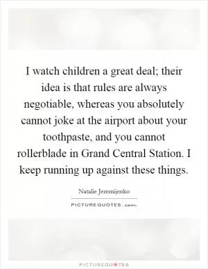 I watch children a great deal; their idea is that rules are always negotiable, whereas you absolutely cannot joke at the airport about your toothpaste, and you cannot rollerblade in Grand Central Station. I keep running up against these things Picture Quote #1