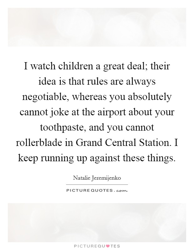 I watch children a great deal; their idea is that rules are always negotiable, whereas you absolutely cannot joke at the airport about your toothpaste, and you cannot rollerblade in Grand Central Station. I keep running up against these things. Picture Quote #1