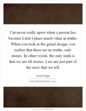 I’m never really upset when a person lies because I don’t place much value in truths. When you look at the grand design, you realize that there are no truths, only stories. In other words, the only truth is that we are all stories. Lies are just part of the story that we tell Picture Quote #1