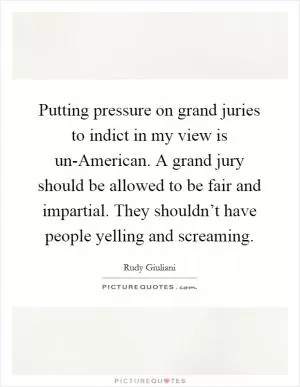 Putting pressure on grand juries to indict in my view is un-American. A grand jury should be allowed to be fair and impartial. They shouldn’t have people yelling and screaming Picture Quote #1