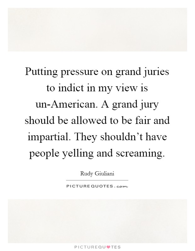 Putting pressure on grand juries to indict in my view is un-American. A grand jury should be allowed to be fair and impartial. They shouldn't have people yelling and screaming. Picture Quote #1