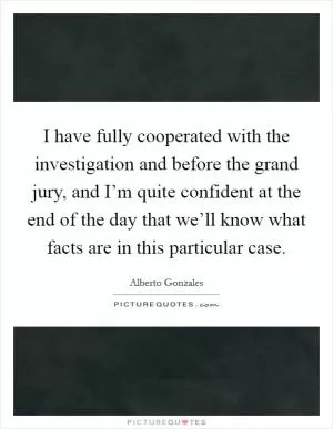I have fully cooperated with the investigation and before the grand jury, and I’m quite confident at the end of the day that we’ll know what facts are in this particular case Picture Quote #1
