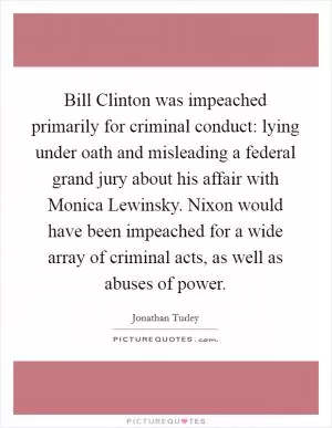 Bill Clinton was impeached primarily for criminal conduct: lying under oath and misleading a federal grand jury about his affair with Monica Lewinsky. Nixon would have been impeached for a wide array of criminal acts, as well as abuses of power Picture Quote #1