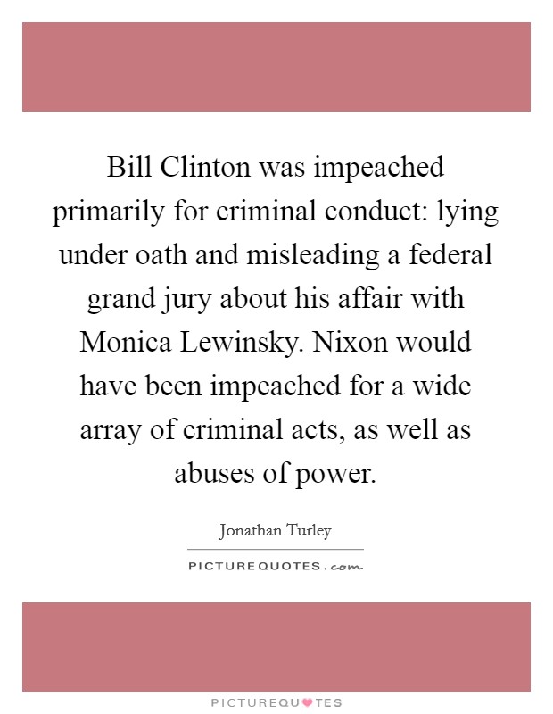 Bill Clinton was impeached primarily for criminal conduct: lying under oath and misleading a federal grand jury about his affair with Monica Lewinsky. Nixon would have been impeached for a wide array of criminal acts, as well as abuses of power. Picture Quote #1
