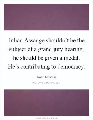 Julian Assange shouldn’t be the subject of a grand jury hearing, he should be given a medal. He’s contributing to democracy Picture Quote #1