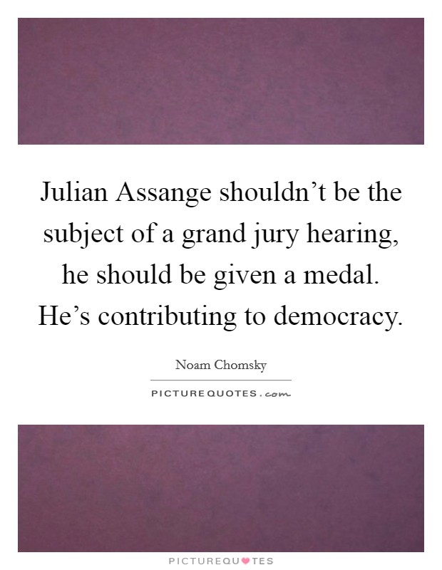Julian Assange shouldn't be the subject of a grand jury hearing, he should be given a medal. He's contributing to democracy. Picture Quote #1