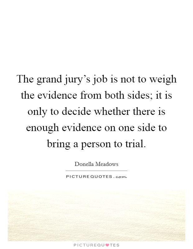 The grand jury's job is not to weigh the evidence from both sides; it is only to decide whether there is enough evidence on one side to bring a person to trial. Picture Quote #1