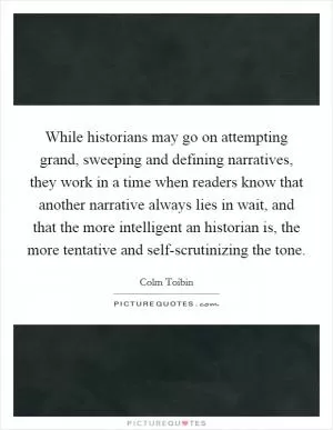 While historians may go on attempting grand, sweeping and defining narratives, they work in a time when readers know that another narrative always lies in wait, and that the more intelligent an historian is, the more tentative and self-scrutinizing the tone Picture Quote #1