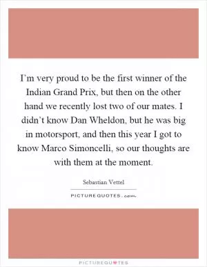 I’m very proud to be the first winner of the Indian Grand Prix, but then on the other hand we recently lost two of our mates. I didn’t know Dan Wheldon, but he was big in motorsport, and then this year I got to know Marco Simoncelli, so our thoughts are with them at the moment Picture Quote #1