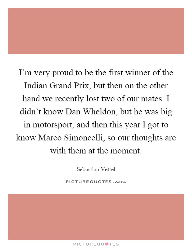 I'm very proud to be the first winner of the Indian Grand Prix, but then on the other hand we recently lost two of our mates. I didn't know Dan Wheldon, but he was big in motorsport, and then this year I got to know Marco Simoncelli, so our thoughts are with them at the moment. Picture Quote #1