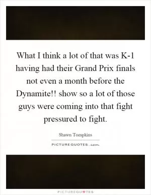 What I think a lot of that was K-1 having had their Grand Prix finals not even a month before the Dynamite!! show so a lot of those guys were coming into that fight pressured to fight Picture Quote #1